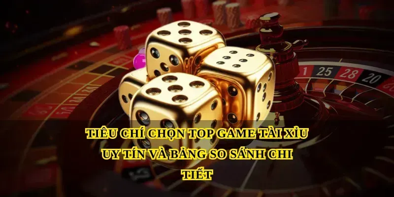 Tiêu chí chọn Top game tài xỉu uy tín và bảng so sánh chi tiết